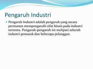 Pengaruh Industri
 Pengaruh Industri adalah pengaruh yang secara
permanen mempengaruhi sifat bisnis pada industri
tertentu. Pengaruh-pengaruh ini meliputi seluruh
industri pemasok dan beberapa pelanggan.
 