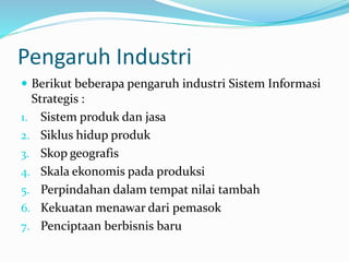Pengaruh Industri
 Berikut beberapa pengaruh industri Sistem Informasi
Strategis :
1. Sistem produk dan jasa
2. Siklus hidup produk
3. Skop geografis
4. Skala ekonomis pada produksi
5. Perpindahan dalam tempat nilai tambah
6. Kekuatan menawar dari pemasok
7. Penciptaan berbisnis baru
 