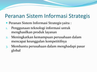 Peranan Sistem Informasi Strategis
 Peranan Sistem Informasi Strategis yaitu :
1. Penggunaan teknologi informasi untuk
menghasilkan produk layanan
2. Meningkatkan kemampuan perusahaan dalam
mencapai keunggulan kompetitifnya
3. Membantu perusahaan dalam menghadapi pasar
global
 