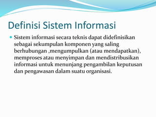Definisi Sistem Informasi
 Sistem informasi secara teknis dapat didefinisikan
sebagai sekumpulan komponen yang saling
berhubungan ,mengumpulkan (atau mendapatkan),
memproses atau menyimpan dan mendistribusikan
informasi untuk menunjang pengambilan keputusan
dan pengawasan dalam suatu organisasi.
 