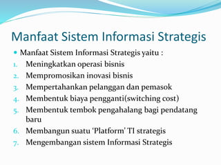 Manfaat Sistem Informasi Strategis
 Manfaat Sistem Informasi Strategis yaitu :
1. Meningkatkan operasi bisnis
2. Mempromosikan inovasi bisnis
3. Mempertahankan pelanggan dan pemasok
4. Membentuk biaya pengganti(switching cost)
5. Membentuk tembok pengahalang bagi pendatang
baru
6. Membangun suatu ‘Platform’ TI strategis
7. Mengembangan sistem Informasi Strategis
 