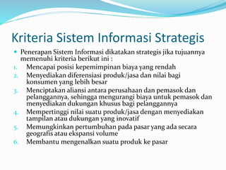 Kriteria Sistem Informasi Strategis
 Penerapan Sistem Informasi dikatakan strategis jika tujuannya
memenuhi kriteria berikut ini :
1. Mencapai posisi kepemimpinan biaya yang rendah
2. Menyediakan diferensiasi produk/jasa dan nilai bagi
konsumen yang lebih besar
3. Menciptakan aliansi antara perusahaan dan pemasok dan
pelanggannya, sehingga mengurangi biaya untuk pemasok dan
menyediakan dukungan khusus bagi pelanggannya
4. Mempertinggi nilai suatu produk/jasa dengan menyediakan
tampilan atau dukungan yang inovatif
5. Memungkinkan pertumbuhan pada pasar yang ada secara
geografis atau ekspansi volume
6. Membantu mengenalkan suatu produk ke pasar
 