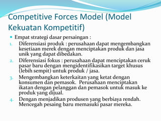 Competitive Forces Model (Model
Kekuatan Kompetitif)
 Empat strategi dasar persaingan :
1. Diferensiasi produk : perusahaan dapat mengembangkan
kesetiaan merek dengan menciptakan produk dan jasa
unik yang dapat dibedakan.
2. Diferensiasi fokus : perusahaan dapat menciptakan ceruk
pasar baru dengan mengidentifikasikan target khusus
(lebih sempit) untuk produk / jasa.
3. Mengembangkan keterkaitan yang ketat dengan
konsumen dan pemasok. Perusahaan menciptakan
ikatan dengan pelanggan dan pemasok untuk masuk ke
produk yang dijual.
4. Dengan menjadikan produsen yang berbiaya rendah.
Mencegah pesaing baru memasuki pasar mereka.
 
