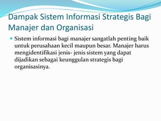 Dampak Sistem Informasi Strategis Bagi
Manajer dan Organisasi
 Sistem informasi bagi manajer sangatlah penting baik
untuk perusahaan kecil maupun besar. Manajer harus
mengidentifikasi jenis- jenis sistem yang dapat
dijadikan sebagai keunggulan strategis bagi
organisasinya.
 