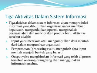 Tiga Aktivitas Dalam Sistem Informasi
 Tiga aktivitas dalam sistem informasi akan memproduksi
informasi yang dibutuhkan organisasi untuk membuat
keputusan, mengendalikan operasi, menganalisis
permasalahan dan menciptakan produk baru. Aktivitas
tersebut adalah:
1. Input yaitu merekam atau mengumpulkan data mentah
dari dalam maupun luar organisasi.
2. Pemprosesan (processing) yaitu mengubah data input
mentah menjadi bentuk yang berarti.
3. Output yaitu mengirimkan informasi yang telah di proses
tersebut ke orang-orang yang akan menggunakan
informasi tersebut.
 