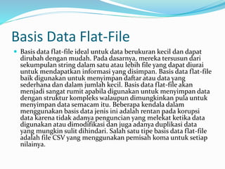 Basis Data Flat-File
 Basis data flat-file ideal untuk data berukuran kecil dan dapat
dirubah dengan mudah. Pada dasarnya, mereka tersusun dari
sekumpulan string dalam satu atau lebih file yang dapat diurai
untuk mendapatkan informasi yang disimpan. Basis data flat-file
baik digunakan untuk menyimpan daftar atau data yang
sederhana dan dalam jumlah kecil. Basis data flat-file akan
menjadi sangat rumit apabila digunakan untuk menyimpan data
dengan struktur kompleks walaupun dimungkinkan pula untuk
menyimpan data semacam itu. Beberapa kendala dalam
menggunakan basis data jenis ini adalah rentan pada korupsi
data karena tidak adanya penguncian yang melekat ketika data
digunakan atau dimodifikasi dan juga adanya duplikasi data
yang mungkin sulit dihindari. Salah satu tipe basis data flat-file
adalah file CSV yang menggunakan pemisah koma untuk setiap
nilainya.
 