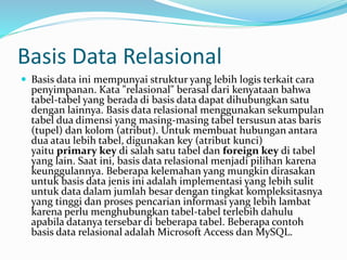 Basis Data Relasional
 Basis data ini mempunyai struktur yang lebih logis terkait cara
penyimpanan. Kata "relasional" berasal dari kenyataan bahwa
tabel-tabel yang berada di basis data dapat dihubungkan satu
dengan lainnya. Basis data relasional menggunakan sekumpulan
tabel dua dimensi yang masing-masing tabel tersusun atas baris
(tupel) dan kolom (atribut). Untuk membuat hubungan antara
dua atau lebih tabel, digunakan key (atribut kunci)
yaitu primary key di salah satu tabel dan foreign key di tabel
yang lain. Saat ini, basis data relasional menjadi pilihan karena
keunggulannya. Beberapa kelemahan yang mungkin dirasakan
untuk basis data jenis ini adalah implementasi yang lebih sulit
untuk data dalam jumlah besar dengan tingkat kompleksitasnya
yang tinggi dan proses pencarian informasi yang lebih lambat
karena perlu menghubungkan tabel-tabel terlebih dahulu
apabila datanya tersebar di beberapa tabel. Beberapa contoh
basis data relasional adalah Microsoft Access dan MySQL.
 