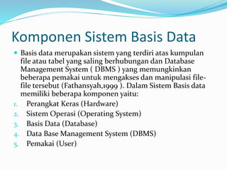 Komponen Sistem Basis Data
 Basis data merupakan sistem yang terdiri atas kumpulan
file atau tabel yang saling berhubungan dan Database
Management System ( DBMS ) yang memungkinkan
beberapa pemakai untuk mengakses dan manipulasi file-
file tersebut (Fathansyah,1999 ). Dalam Sistem Basis data
memiliki beberapa komponen yaitu:
1. Perangkat Keras (Hardware)
2. Sistem Operasi (Operating System)
3. Basis Data (Database)
4. Data Base Management System (DBMS)
5. Pemakai (User)
 