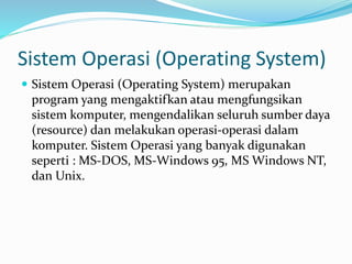 Sistem Operasi (Operating System)
 Sistem Operasi (Operating System) merupakan
program yang mengaktifkan atau mengfungsikan
sistem komputer, mengendalikan seluruh sumber daya
(resource) dan melakukan operasi-operasi dalam
komputer. Sistem Operasi yang banyak digunakan
seperti : MS-DOS, MS-Windows 95, MS Windows NT,
dan Unix.
 