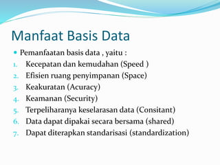 Manfaat Basis Data
 Pemanfaatan basis data , yaitu :
1. Kecepatan dan kemudahan (Speed )
2. Efisien ruang penyimpanan (Space)
3. Keakuratan (Acuracy)
4. Keamanan (Security)
5. Terpeliharanya keselarasan data (Consitant)
6. Data dapat dipakai secara bersama (shared)
7. Dapat diterapkan standarisasi (standardization)
 