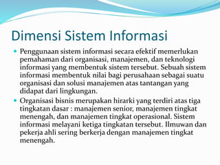Dimensi Sistem Informasi
 Penggunaan sistem informasi secara efektif memerlukan
pemahaman dari organisasi, manajemen, dan teknologi
informasi yang membentuk sistem tersebut. Sebuah sistem
informasi membentuk nilai bagi perusahaan sebagai suatu
organisasi dan solusi manajemen atas tantangan yang
didapat dari lingkungan.
 Organisasi bisnis merupakan hirarki yang terdiri atas tiga
tingkatan dasar : manajemen senior, manajemen tingkat
menengah, dan manajemen tingkat operasional. Sistem
informasi melayani ketiga tingkatan tersebut. Ilmuwan dan
pekerja ahli sering berkerja dengan manajemen tingkat
menengah.
 