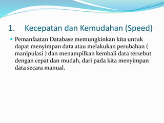 1. Kecepatan dan Kemudahan (Speed)
 Pemanfaatan Database memungkinkan kita untuk
dapat menyimpan data atau melakukan perubahan (
manipulasi ) dan menampilkan kembali data tersebut
dengan cepat dan mudah, dari pada kita menyimpan
data secara manual.
 
