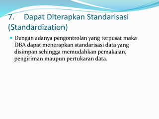 7. Dapat Diterapkan Standarisasi
(Standardization)
 Dengan adanya pengontrolan yang terpusat maka
DBA dapat menerapkan standarisasi data yang
disimpan sehingga memudahkan pemakaian,
pengiriman maupun pertukaran data.
 