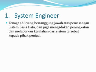 1. System Engineer
 Tenaga ahli yang bertanggung jawab atas pemasangan
Sistem Basis Data, dan juga mengadakan peningkatan
dan melaporkan kesalahan dari sistem tersebut
kepada pihak penjual.
 