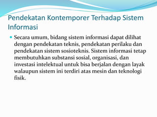 Pendekatan Kontemporer Terhadap Sistem
Informasi
 Secara umum, bidang sistem informasi dapat dilihat
dengan pendekatan teknis, pendekatan perilaku dan
pendekatan sistem sosioteknis. Sistem informasi tetap
membutuhkan substansi sosial, organisasi, dan
investasi intelektual untuk bisa berjalan dengan layak
walaupun sistem ini terdiri atas mesin dan teknologi
fisik.
 