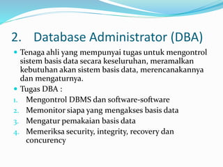 2. Database Administrator (DBA)
 Tenaga ahli yang mempunyai tugas untuk mengontrol
sistem basis data secara keseluruhan, meramalkan
kebutuhan akan sistem basis data, merencanakannya
dan mengaturnya.
 Tugas DBA :
1. Mengontrol DBMS dan software-software
2. Memonitor siapa yang mengakses basis data
3. Mengatur pemakaian basis data
4. Memeriksa security, integrity, recovery dan
concurency
 
