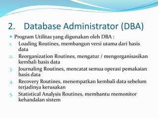 2. Database Administrator (DBA)
 Program Utilitas yang digunakan oleh DBA :
1. Loading Routines, membangun versi utama dari basis
data
2. Reorganization Routines, mengatur / mengorganisasikan
kembali basis data
3. Journaling Routines, mencatat semua operasi pemakaian
basis data
4. Recovery Routines, menempatkan kembali data sebelum
terjadinya kerusakan
5. Statistical Analysis Routines, membantu memonitor
kehandalan sistem
 