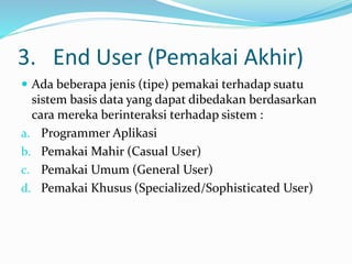 3. End User (Pemakai Akhir)
 Ada beberapa jenis (tipe) pemakai terhadap suatu
sistem basis data yang dapat dibedakan berdasarkan
cara mereka berinteraksi terhadap sistem :
a. Programmer Aplikasi
b. Pemakai Mahir (Casual User)
c. Pemakai Umum (General User)
d. Pemakai Khusus (Specialized/Sophisticated User)
 