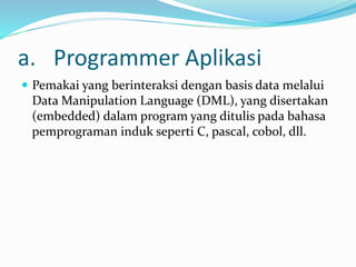 a. Programmer Aplikasi
 Pemakai yang berinteraksi dengan basis data melalui
Data Manipulation Language (DML), yang disertakan
(embedded) dalam program yang ditulis pada bahasa
pemprograman induk seperti C, pascal, cobol, dll.
 