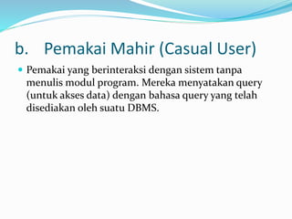 b. Pemakai Mahir (Casual User)
 Pemakai yang berinteraksi dengan sistem tanpa
menulis modul program. Mereka menyatakan query
(untuk akses data) dengan bahasa query yang telah
disediakan oleh suatu DBMS.
 