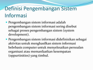 Definisi Pengembangan Sistem
Informasi
 Pengembangan sistem informasi adalah
pengembangan sistem informasi sering disebut
sebagai proses pengembangan sistem (system
development).
 Pengembangan sistem informasi didefinisikan sebagai
aktivitas untuk menghasilkan sistem informasi
bebrbasis computer untuk menyelesaikan persoalan
organisasi atau memanfaatkan kesempatan
(oppurtinities) yang timbul.
 