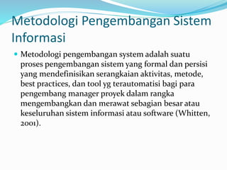 Metodologi Pengembangan Sistem
Informasi
 Metodologi pengembangan system adalah suatu
proses pengembangan sistem yang formal dan persisi
yang mendefinisikan serangkaian aktivitas, metode,
best practices, dan tool yg terautomatisi bagi para
pengembang manager proyek dalam rangka
mengembangkan dan merawat sebagian besar atau
keseluruhan sistem informasi atau software (Whitten,
2001).
 