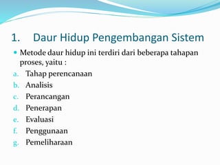1. Daur Hidup Pengembangan Sistem
 Metode daur hidup ini terdiri dari beberapa tahapan
proses, yaitu :
a. Tahap perencanaan
b. Analisis
c. Perancangan
d. Penerapan
e. Evaluasi
f. Penggunaan
g. Pemeliharaan
 