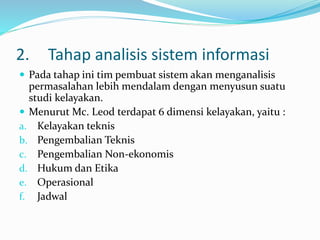 2. Tahap analisis sistem informasi
 Pada tahap ini tim pembuat sistem akan menganalisis
permasalahan lebih mendalam dengan menyusun suatu
studi kelayakan.
 Menurut Mc. Leod terdapat 6 dimensi kelayakan, yaitu :
a. Kelayakan teknis
b. Pengembalian Teknis
c. Pengembalian Non-ekonomis
d. Hukum dan Etika
e. Operasional
f. Jadwal
 