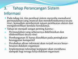 3. Tahap Perancangan Sistem
Informasi
 Pada tahap ini, tim pembuat sistem mencoba memahami
permasalahan yang muncul dan mendefinisikannya secara
rinci, kemudian membentuk tujuan pembuatan sistem dan
mengidentifikasi kendala-kendalanya.
 Tahap ini menjadi sangat penting karena :
a. Permasalahan yang sebenarnya didefinisikan dan
diidentifikasi secara rinci
b. Pembangunan SI harus diarahkan pada peningkatan
keunggulan kompetitif
c. Perubahan aliran informasi akan terjadi secara besar-
besaran didalam organisasi
d. Implementasi teknologi komputer akan membawa
dampak bagi tenaga kerja didalam organisasi
 