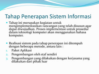 Tahap Penerapan Sistem Informasi
 Tahap ini merupakan kegiatan untuk
mengimplementasikan rancangan yang telah disusun agar
dapat diwujudkan. Proses implementasi untuk prosedur
dalam teknologi komputer akan menggunakan bahasa
komputer.
 Realisasi sistem pada tahap penerapan ini ditempuh
dengan beberapa metode, antara lain :
1. Paket Aplikasi
2. Pengembangan oleh staf sendiri
3. Pengembangan yang dilakukan dengan kerjasama yang
dilakukan dari pihak luar
 