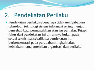 2. Pendekatan Perilaku
 Pendekatan perilaku sebenarnya tidak mengabaikan
teknologi, teknologi sistem informasi sering menjadi
penyebab bagi permasalahan atau isu perilaku. Tetapi
fokus dari pendekatan ini umumnya bukan pada
solusi teknisnya, sebaliknya pendekatan ini
berkonsentrasi pada perubahan tingkah laku,
kebijakan manajemen dan organisasi dan perilaku.
 