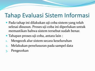 Tahap Evaluasi Sistem Informasi
 Pada tahap ini dilakukan uji coba sistem yang telah
selesai disusun. Proses uji coba ini diperlukan untuk
memastikan bahwa sistem tersebut sudah benar.
 Tahapan proses uji coba, antara lain :
1. Mengecek alur sistem secara keseluruhan
2. Melakukan penelusuran pada sampel data
3. Pengecekan
 