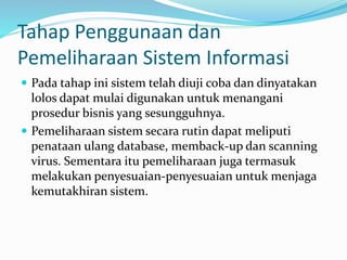 Tahap Penggunaan dan
Pemeliharaan Sistem Informasi
 Pada tahap ini sistem telah diuji coba dan dinyatakan
lolos dapat mulai digunakan untuk menangani
prosedur bisnis yang sesungguhnya.
 Pemeliharaan sistem secara rutin dapat meliputi
penataan ulang database, memback-up dan scanning
virus. Sementara itu pemeliharaan juga termasuk
melakukan penyesuaian-penyesuaian untuk menjaga
kemutakhiran sistem.
 