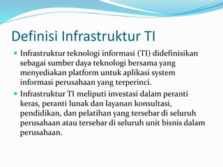 Definisi Infrastruktur TI
 Infrastruktur teknologi informasi (TI) didefinisikan
sebagai sumber daya teknologi bersama yang
menyediakan platform untuk aplikasi system
informasi perusahaan yang terperinci.
 Infrastruktur TI meliputi investasi dalam peranti
keras, peranti lunak dan layanan konsultasi,
pendidikan, dan pelatihan yang tersebar di seluruh
perusahaan atau tersebar di seluruh unit bisnis dalam
perusahaan.
 