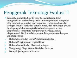 Penggerak Teknologi Evolusi TI
 Perubahan infrastruktur TI yang baru dijelaskan telah
menghasilkan perkembangan dalam memprosesan komputer,
chip memori, perangkat penyimpanan, telekomunikasi, dan
jaringan peranti keras dan peranti lunak, dan rancangan peranti
lunak yang telah meningkatkan daya komputasi secara
eksponensial sementara mengurangi biaya juga secara
eksponensial. Berikut adalah perkembangan-perkembangan
yang terpenting :
1. Hukum Moore dan Daya Pemprosesan Mikro
2. Hukum Penyimpanan Digital Besar
3. Hukum Metcalfe dan Ekonomi Jaringan
4. Mengurangi Biaya Komunikasi dan Internet
5. Dampak Jaringan dan Standar
 