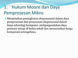 1. Hukum Moore dan Daya
Pemprosesan Mikro
 Menjelaskan peningkatan eksponensial dalam daya
pemprosesan dan penurunan eksponensial dalam
biaya teknologi komputer, melipatgandakan daya
prosesor setiap 18 bulan sekali dan menurunkan harga
komputasi setengahnya.
 
