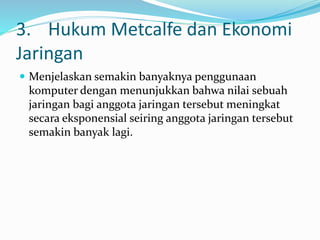 3. Hukum Metcalfe dan Ekonomi
Jaringan
 Menjelaskan semakin banyaknya penggunaan
komputer dengan menunjukkan bahwa nilai sebuah
jaringan bagi anggota jaringan tersebut meningkat
secara eksponensial seiring anggota jaringan tersebut
semakin banyak lagi.
 