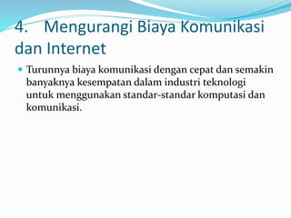 4. Mengurangi Biaya Komunikasi
dan Internet
 Turunnya biaya komunikasi dengan cepat dan semakin
banyaknya kesempatan dalam industri teknologi
untuk menggunakan standar-standar komputasi dan
komunikasi.
 