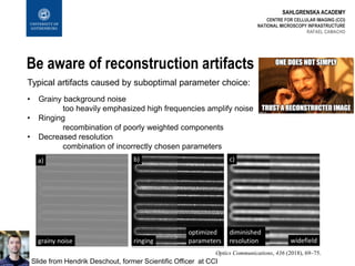 SAHLGRENSKA ACADEMY
Be aware of reconstruction artifacts
CENTRE FOR CELLULAR IMAGING (CCI)
NATIONAL MICROSCOPY INFRASTRUCTURE
RAFAEL CAMACHO
Typical artifacts caused by suboptimal parameter choice:
• Grainy background noise
too heavily emphasized high frequencies amplify noise
• Ringing
recombination of poorly weighted components
• Decreased resolution
combination of incorrectly chosen parameters
Slide from Hendrik Deschout, former Scientific Officer at CCI
Optics Communications, 436 (2018), 69–75.
 