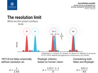 SAHLGRENSKA ACADEMY
The resolution limit
What are the actual numbers
1873 Ernst Abbe empirically
defined resolution as:
𝑑 =
𝜆
2 𝑁𝐴
Rayleigh criterion,
based on human vision:
𝑑 =
1.22 𝑓 × 𝜆
𝐷
Considering both,
Abbe and Rayleigh:
𝑑 =
0.61 𝜆
𝑁𝐴
Vangindertael, J., Camacho, R., Sempels, W., Mizuno, H., Dedecker, P., & Janssen,
K. P. F. (2018). Methods and Applications in Fluorescence, 6(2), 022003.
CENTRE FOR CELLULAR IMAGING (CCI)
NATIONAL MICROSCOPY INFRASTRUCTURE
RAFAEL CAMACHO
 