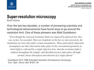 SAHLGRENSKA ACADEMY
Super-resolution microscopy
Brief history
Over the last two decades, a number of pioneering scientists and
technological advancements have found ways to go around the
resolution limit. One of these pioneers was Matt Gustafsson:
“Even though the classical resolution limits are imposed by physical law, they
can, in fact, be exceeded. There are loopholes in the law or, more precisely, the
limitations are true only under certain assumptions. Three particularly important
assumptions are that observation takes place in the conventional geometry in
which light is collected by a single objective lens; that the excitation light is
uniform throughout the sample; and that fluorescence takes place through
normal, linear absorption and emission of a single photon”
CENTRE FOR CELLULAR IMAGING (CCI)
NATIONAL MICROSCOPY INFRASTRUCTURE
RAFAEL CAMACHO
Gustafsson M G 1999 Extended resolution fluorescence microscopy.
Curr. Opin. Struct. Biol. 9 627–34
 
