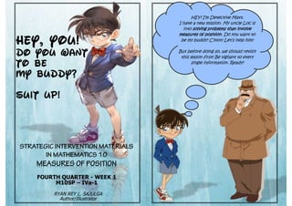 HEY, You!
DO YOU WANT
TO BE
MY BUDDY?
SUIT UP!
FOURTH QUARTER - WEEK 1
M10SP – IVa-1
RYAN REY L. SAJULGA
Author/Illustrator
HEY! I’m Detective Matt.
I have a new mission. My uncle Loc is
into solving problems that involve
measures of position. Do you want to
be my buddy? C’mon! Let’s help him!
But before doing so, we should revisit
this lesson first! Be vigilant to every
single information. Ready?
 