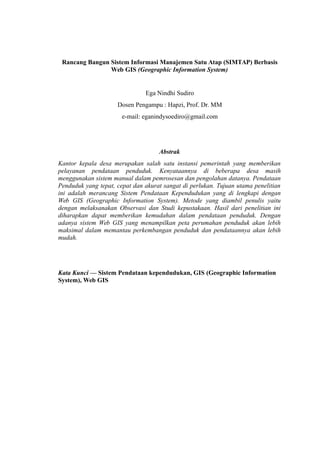 Rancang Bangun Sistem Informasi Manajemen Satu Atap (SIMTAP) Berbasis
Web GIS (Geographic Information System)
Ega Nindhi Sudiro
Dosen Pengampu : Hapzi, Prof. Dr. MM
e-mail: eganindysoediro@gmail.com
Abstrak
Kantor kepala desa merupakan salah satu instansi pemerintah yang memberikan
pelayanan pendataan penduduk. Kenyataannya di beberapa desa masih
menggunakan sistem manual dalam pemrosesan dan pengolahan datanya. Pendataan
Penduduk yang tepat, cepat dan akurat sangat di perlukan. Tujuan utama penelitian
ini adalah merancang Sistem Pendataan Kependudukan yang di lengkapi dengan
Web GIS (Geographic Information System). Metode yang diambil penulis yaitu
dengan melaksanakan Observasi dan Studi kepustakaan. Hasil dari penelitian ini
diharapkan dapat memberikan kemudahan dalam pendataan penduduk. Dengan
adanya sistem Web GIS yang menampilkan peta perumahan penduduk akan lebih
maksimal dalam memantau perkembangan penduduk dan pendataannya akan lebih
mudah.
Kata Kunci — Sistem Pendataan kependudukan, GIS (Geographic Information
System), Web GIS
 