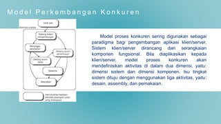 M o d e l P e r k e m b a n g a n K o n k u r e n
Model proses konkuren sering digunakan sebagai
paradigma bagi pengembangan aplikasi klien/server.
Sistem klien/server dirancang dari serangkaian
komponen fungsional. Bila diaplikasikan kepada
klien/server, model proses konkuren akan
mendefinisikan aktivitas di dalam dua dimensi, yaitu:
dimensi sistem dan dimensi komponen. Isu tingkat
sistem dituju dengan menggunakan tiga aktivitas, yaitu:
desain, assembly, dan pemakaian.
 