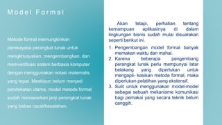 M o d e l F o r m a l
Metode formal memungkinkan
perekayasa perangkat lunak untuk
mengkhususkan, mengembangkan, dan
memverifikasi sistem berbasis komputer
dengan menggunakan notasi matematis
yang tepat. Meskipun belum menjadi
pendekatan utama, model metode formal
sudah menawarkan janji perangkat lunak
yang bebas cacat/kesalahan.
Akan tetapi, perhatian tentang
kemampuan aplikasinya di dalam
lingkungan bisnis sudah mulai disuarakan
seperti berikut ini.
1. Pengembangan model formal banyak
memakan waktu dan mahal.
2. Karena beberapa pengembang
perangkat lunak perlu mempunyai latar
belakang yang diperlukan untuk
mengapli- kasikan metode formal, maka
diperlukan pelatihan yang ekstensif.
3. Sulit untuk menggunakan model-model
sebagai sebuah mekanisme komunikasi
bagi pemakai yang secara teknik belum
canggih.
 