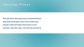 Te k n o l o g i P r o s e s
Alat-alat bantu teknologi proses memperbolehkan
organisasi perangkat lunak untuk membangun
sebuah model kerangka kerja proses umum
otomatis, sejumlah tugas, dan aktivitas pelindung.
 