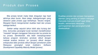 P r o d u k d a n P r o s e s
Bila proses lemah maka tidak diragukan lagi hasil
akhirnya akan buruk. Akan tetapi, ketergantungan yang
obsesive pada proses juga berbahaya. Secara singkat,
Margaret David mengomentari dualitas hasil dan proses
sebagai berikut:
Sekitar setiap sepuluh tahun lebih atau kurang dari
lima, komunitas perangkat lunak kembali mendefinisikan
“masalah” dengan menggeser fokusnya dari isu produk ke
isu proses. Demikianlah, kita telah mempergunakan
bahasa program terstruktur (produk) diikuti dengan
metode analisis terstruk- tur (proses) diikuti dengan
enkapsulasi data (produk) diikuti dengan penekanan pada
Rekayasa perangkat lunak Institute’s Software
Development Capability Maturity Model (proses).
Dualitas produk dan proses merupakan
elemen yang penting di dalam menjaga
manusia-manusia kreatif agar tetap
terjalin, sementara rekayasa
pemrograman dan perangkat lunak
diselesaikan
 