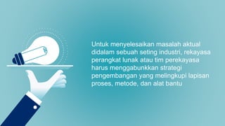 Untuk menyelesaikan masalah aktual
didalam sebuah seting industri, rekayasa
perangkat lunak atau tim perekayasa
harus menggabunkkan strategi
pengembangan yang melingkupi lapisan
proses, metode, dan alat bantu
 