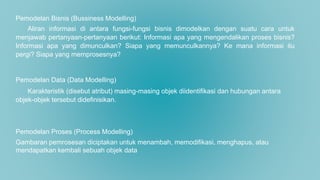 Pemodelan Bisnis (Bussiness Modelling)
Aliran informasi di antara fungsi-fungsi bisnis dimodelkan dengan suatu cara untuk
menjawab pertanyaan-pertanyaan berikut: Informasi apa yang mengendalikan proses bisnis?
Informasi apa yang dimunculkan? Siapa yang memunculkannya? Ke mana informasi itu
pergi? Siapa yang memprosesnya?
Pemodelan Data (Data Modelling)
Karakteristik (disebut atribut) masing-masing objek diidentifikasi dan hubungan antara
objek-objek tersebut didefinisikan.
Pemodelan Proses (Process Modelling)
Gambaran pemrosesan diciptakan untuk menambah, memodifikasi, menghapus, atau
mendapatkan kembali sebuah objek data
 