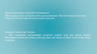 Pembentukan Aplikasi (Application Development)
RAD mengasumsikan pemakaian teknik generasi keempat. RAD lebih banyak memproses
kerja untuk memakai lagi komponen program yang ada
Pengujian (Testing) dan Turnover
RAD menekankan perkembangan komponen program yang bisa dipakai kembali.
Reusabilitas menjadi batu pertama teknologi objek, dan ditemui di dalam model proses rakitan
komponen.
 